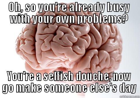 OH, SO YOU'RE ALREADY BUSY WITH YOUR OWN PROBLEMS? YOU'RE A SELFISH DOUCHE, NOW GO MAKE SOMEONE ELSE'S DAY Scumbag Brain