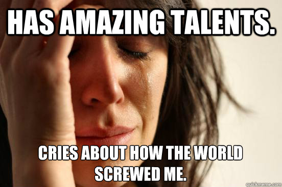 Has amazing talents. Cries about how the world screwed me.  First World Problems
