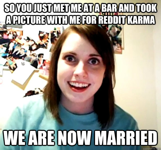 SO YOU JUST MET ME AT A BAR AND TOOK A PICTURE WITH ME FOR REDDIT KARMA WE ARE NOW MARRIED  Overly Attached Girlfriend