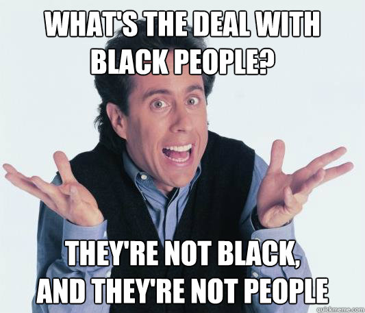 What's the deal with
black people? they're not black,
and they're not people - What's the deal with
black people? they're not black,
and they're not people  Jerry Seinfeld