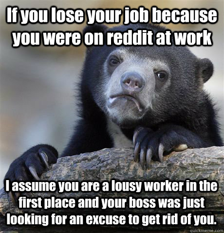 If you lose your job because you were on reddit at work I assume you are a lousy worker in the first place and your boss was just looking for an excuse to get rid of you.  Confession Bear
