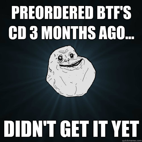 Preordered BTF's CD 3 months ago... DIDN'T GET IT YET  Forever Alone