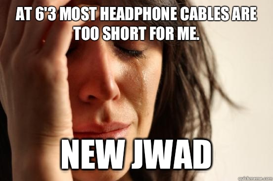 At 6'3 most headphone cables are too short for me. New jwad  First World Problems