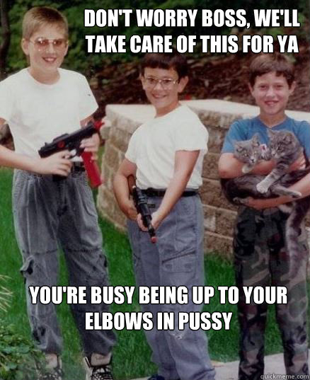 Don't worry boss, we'll take care of this for ya You're busy being up to your elbows in pussy  
