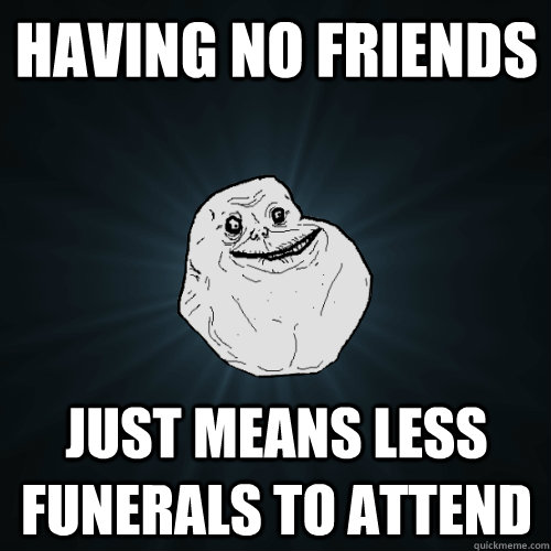 Having no friends  just means less funerals to attend  Forever Alone