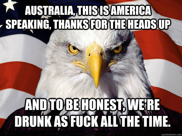Australia, this is America speaking, thanks for the heads up and to be honest, we're drunk as fuck all the time.  - Australia, this is America speaking, thanks for the heads up and to be honest, we're drunk as fuck all the time.   Patriotic Eagle