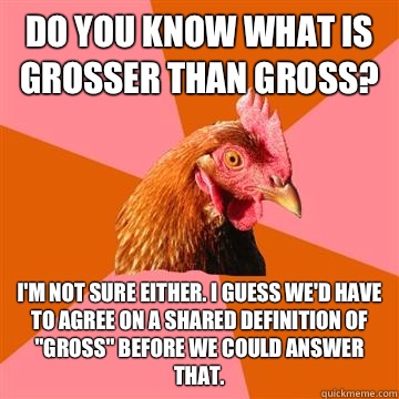 Do you know what is grosser than gross? I'm not sure either. I guess we'd have to agree on a shared definition of 