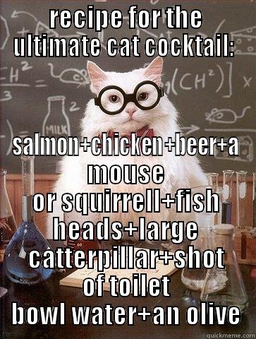 Chemistry Cat , Todays Lesson ; - RECIPE FOR THE ULTIMATE CAT COCKTAIL:  SALMON+CHICKEN+BEER+A MOUSE OR SQUIRRELL+FISH HEADS+LARGE CATTERPILLAR+SHOT OF TOILET BOWL WATER+AN OLIVE Chemistry Cat