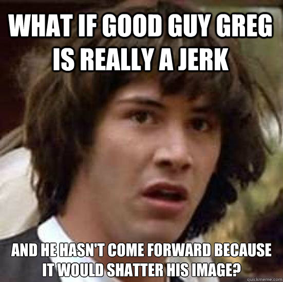 WHAT IF GOOD GUY GREG IS REALLY A JERK AND HE HASN'T COME FORWARD BECAUSE IT WOULD SHATTER HIS IMAGE? - WHAT IF GOOD GUY GREG IS REALLY A JERK AND HE HASN'T COME FORWARD BECAUSE IT WOULD SHATTER HIS IMAGE?  conspiracy keanu