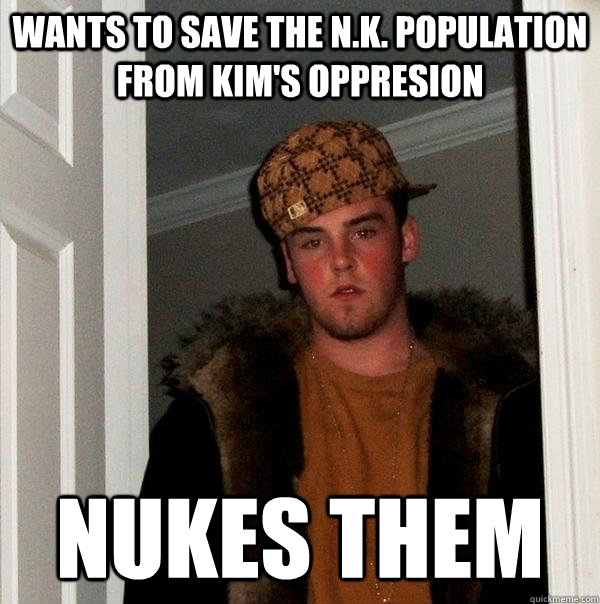 Wants to save the N.K. population from Kim's oppresion Nukes them  Scumbag Steve