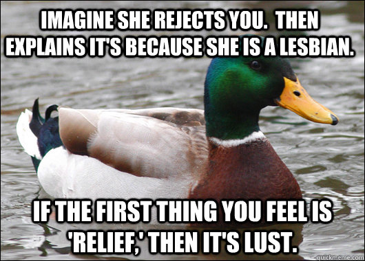 Imagine she rejects you.  Then explains it's because she is a lesbian. If the first thing you feel is 'relief,' then it's lust.   - Imagine she rejects you.  Then explains it's because she is a lesbian. If the first thing you feel is 'relief,' then it's lust.    Actual Advice Mallard