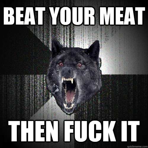 Beat your meat then fuck it  Insanity Wolf