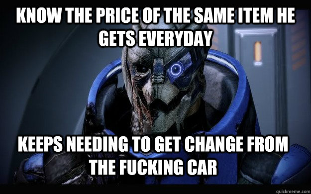 Know the price of the same item he gets everyday keeps needing to get change from the fucking car - Know the price of the same item he gets everyday keeps needing to get change from the fucking car  Annoying Customer Garrus