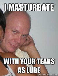 i masturbate with your tears as lube  - i masturbate with your tears as lube   Creepy gay guy