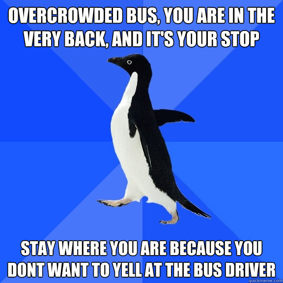 overcrowded bus, you are in the very back, and it's your stop stay where you are because you dont want to yell at the bus driver  Socially Awkward Penguin