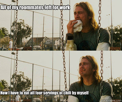 All of my roommates left for work Now I have to eat all four servings of chili by myself  First World Stoner Problems