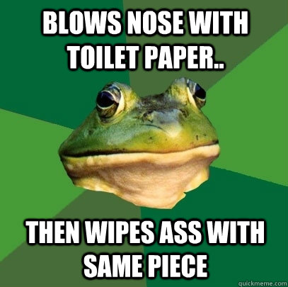 Blows nose with toilet paper.. Then wipes ass with same piece  Foul Bachelor Frog