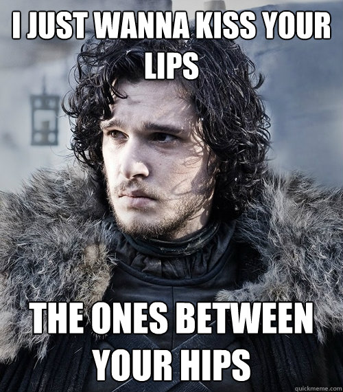 I just wanna kiss your lips The ones between your hips - I just wanna kiss your lips The ones between your hips  Jon Snow