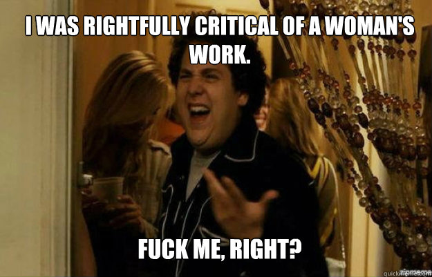 I was rightfully critical of a woman's work. FUCK ME, RIGHT?  fuck me right