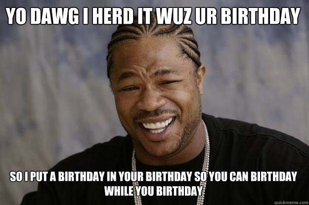 YO DAWG I HERD IT WUZ UR BIRTHDAY SO I PUT A BIRTHDAY IN YOUR BIRTHDAY SO YOU CAN BIRTHDAY WHILE YOU BIRTHDAY  Xzibit meme