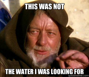 This was not the water i was looking for  These are not the droids you are looking for
