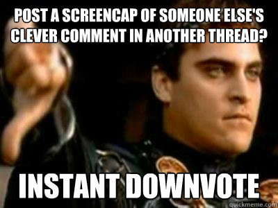 Post a screencap of someone else's clever comment in another thread? Instant downvote  Downvoting Roman