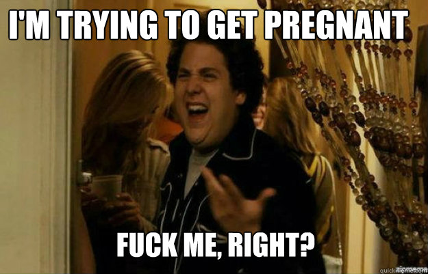 I'm trying to get pregnant FUCK ME, RIGHT?  fuck me right