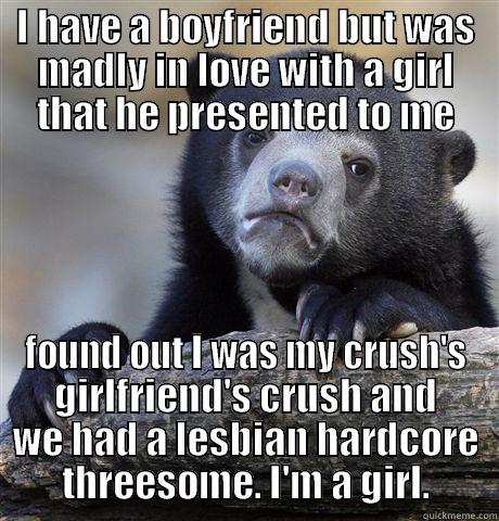 I HAVE A BOYFRIEND BUT WAS MADLY IN LOVE WITH A GIRL THAT HE PRESENTED TO ME FOUND OUT I WAS MY CRUSH'S GIRLFRIEND'S CRUSH AND WE HAD A LESBIAN HARDCORE THREESOME. I'M A GIRL. Confession Bear