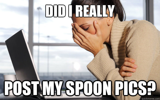 Did I really post my spoon pics? - Did I really post my spoon pics?  flashback facepalm
