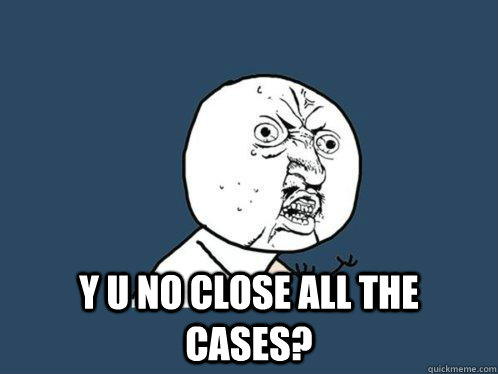 y u no close all the cases?  Y U No