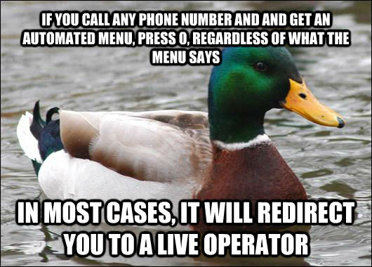 IF YOU CALL ANY PHONE NUMBER AND AND GET AN AUTOMATED MENU, PRESS 0, REGARDLESS OF WHAT THE MENU SAYS IN MOST CASES, IT WILL REDIRECT YOU TO A LIVE OPERATOR - IF YOU CALL ANY PHONE NUMBER AND AND GET AN AUTOMATED MENU, PRESS 0, REGARDLESS OF WHAT THE MENU SAYS IN MOST CASES, IT WILL REDIRECT YOU TO A LIVE OPERATOR  Actual Advice Mallard