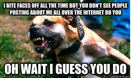 I BITE FACES OFF ALL THE TIME BUT YOU DON'T SEE PEOPLE POSTING ABOUT ME ALL OVER THE INTERNET DO YOU OH WAIT I GUESS YOU DO  