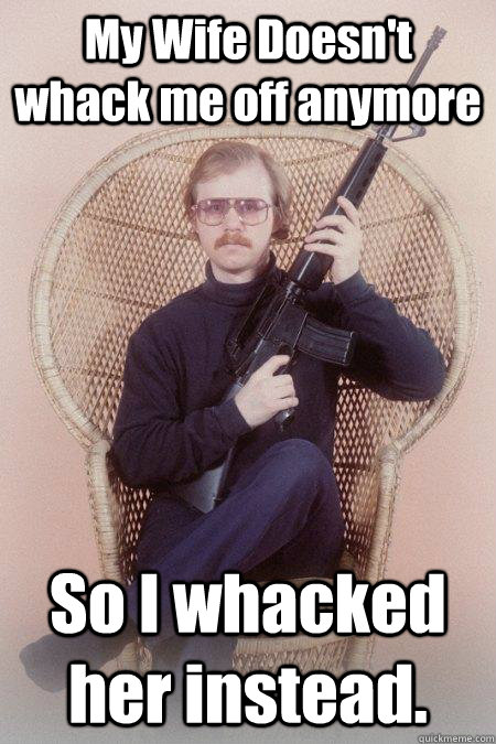 My Wife Doesn't whack me off anymore So I whacked her instead.  Sharpshooter Shawn