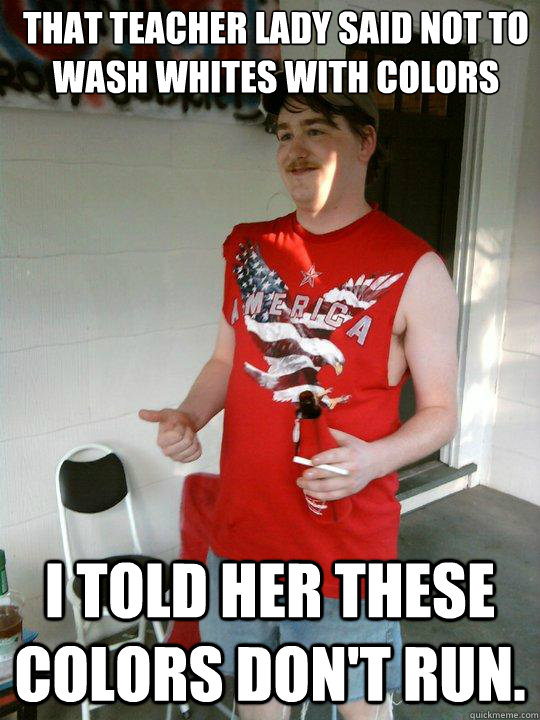 that teacher lady said not to wash whites with colors i told her these colors don't run.  Redneck Randal