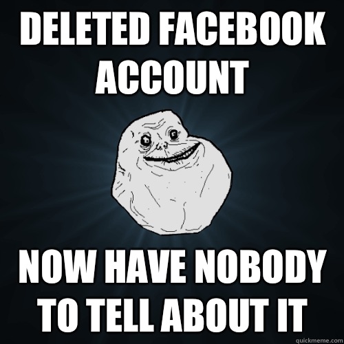 Deleted Facebook account Now have nobody to tell about it  Forever Alone