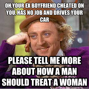 Oh,your ex boyfriend cheated on you, has no job and drives your car
 Please tell me more about how a man should treat a woman  Psychotic Willy Wonka