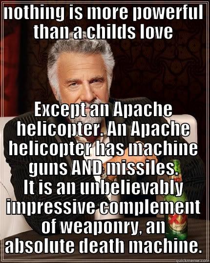 NOTHING IS MORE POWERFUL THAN A CHILDS LOVE EXCEPT AN APACHE HELICOPTER. AN APACHE HELICOPTER HAS MACHINE GUNS AND MISSILES. IT IS AN UNBELIEVABLY IMPRESSIVE COMPLEMENT OF WEAPONRY, AN ABSOLUTE DEATH MACHINE. The Most Interesting Man In The World