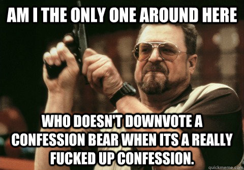 Am I the only one around here Who doesn't downvote a confession bear when its a really fucked up confession. - Am I the only one around here Who doesn't downvote a confession bear when its a really fucked up confession.  Am I the only one