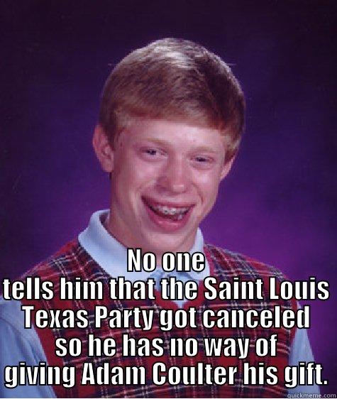  NO ONE TELLS HIM THAT THE SAINT LOUIS TEXAS PARTY GOT CANCELED SO HE HAS NO WAY OF GIVING ADAM COULTER HIS GIFT. Bad Luck Brian