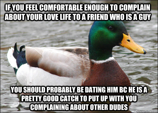 If you feel comfortable enough to complain about your love life to a friend who is a guy You should probably be dating him bc he is a pretty good catch to put up with you complaining about other dudes  Actual Advice Mallard