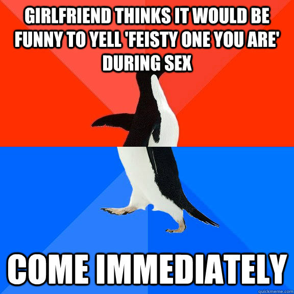 Girlfriend thinks it would be funny to yell 'feisty one you are' during sex come immediately  Socially Awesome Awkward Penguin