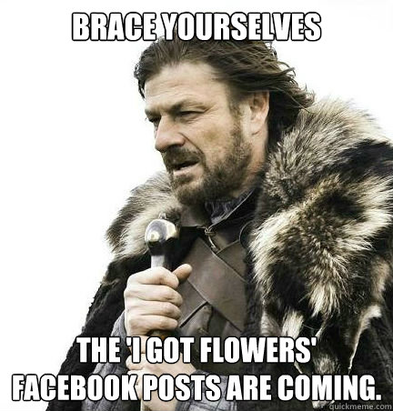 Brace yourselves The 'I got flowers' Facebook posts are coming.  braceyouselves
