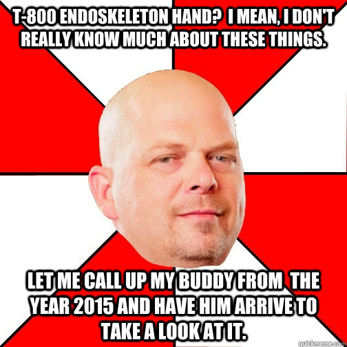 t-800 endoskeleton hand?  I mean, I don't really know much about these things. let me call up my buddy from  the year 2015 and have him arrive to  take a look at it.  Pawn Star