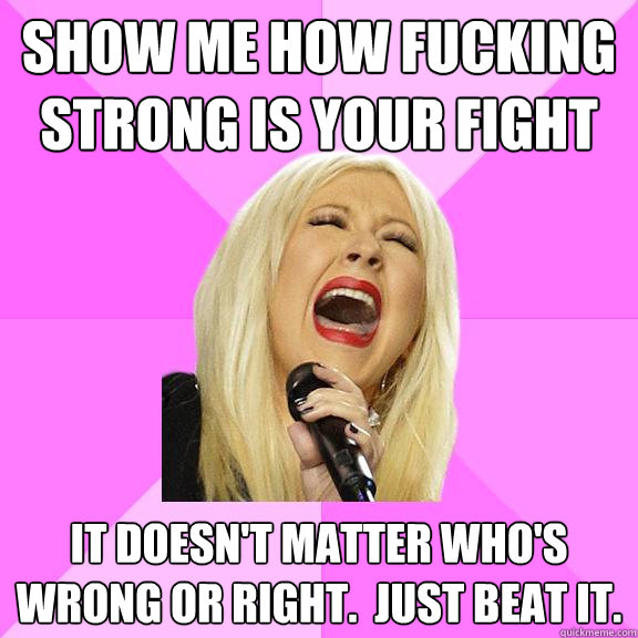 Show me how fucking strong is your fight IT doesn't matter who's wrong or right.  Just beat it.  Wrong Lyrics Christina