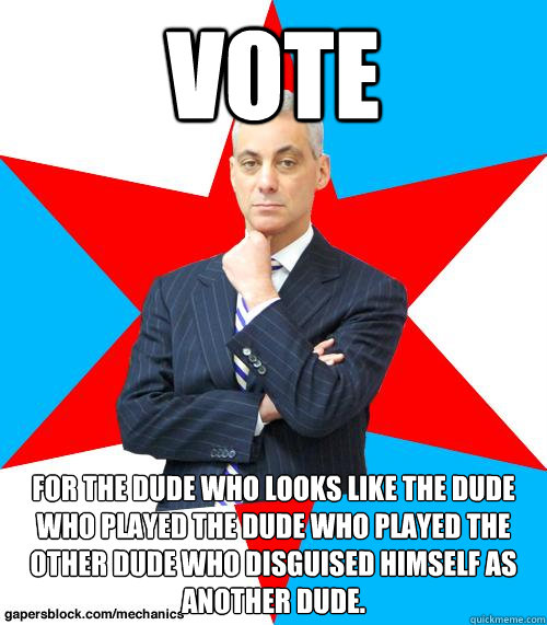 VOTE FOR THE DUDE WHO LOOKS LIKE THE DUDE WHO PLAYED THE DUDE WHO PLAYED THE OTHER DUDE WHO DISGUISED HIMSELF AS ANOTHER DUDE.  Mayor Emanuel