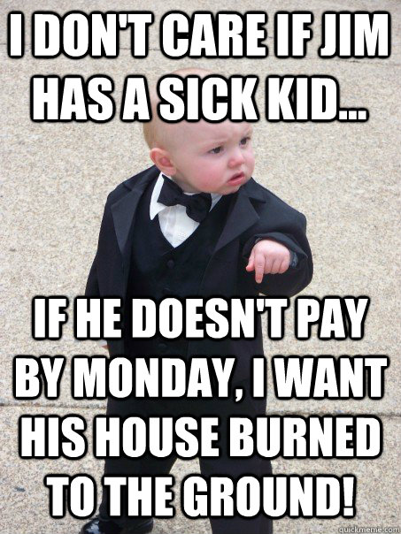 I don't care if jim has a sick kid... If he doesn't pay by monday, I want his house burned to the ground!  Baby Godfather