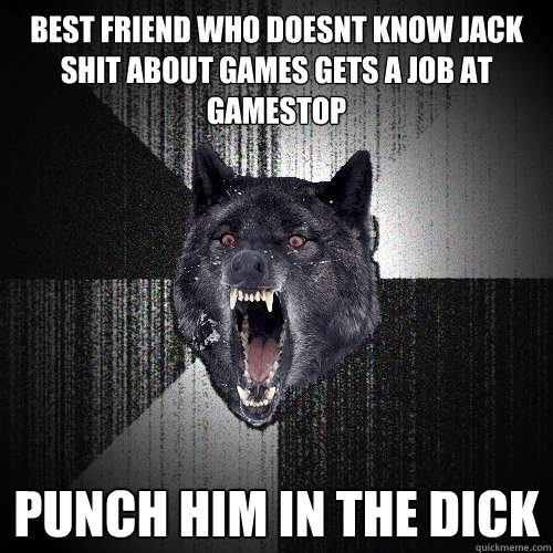 best friend who doesnt know jack shit about games gets a job at gamestop punch him in the dick  Insanity Wolf