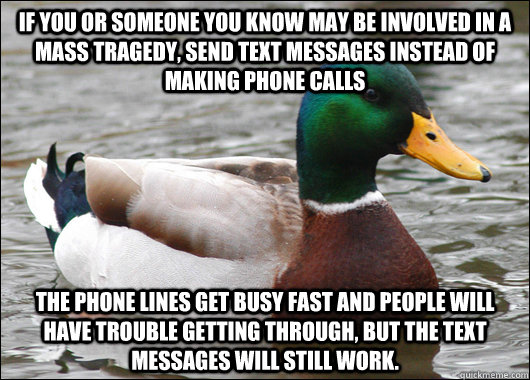 If you or someone you know may be involved in a mass tragedy, send text messages instead of making phone calls The phone lines get busy fast and people will have trouble getting through, but the text messages will still work.  Actual Advice Mallard