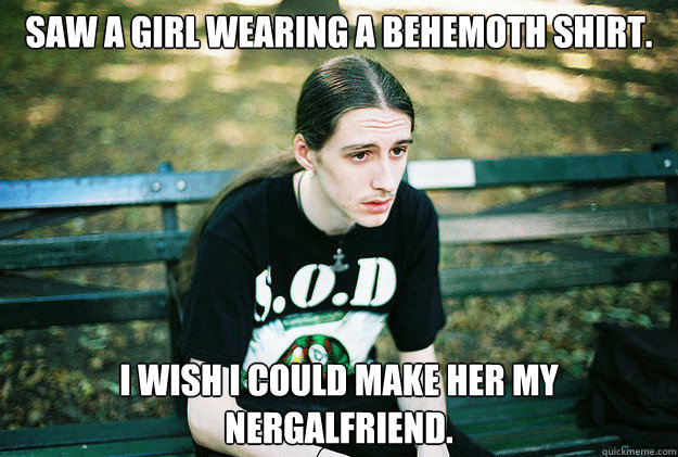 saw a girl wearing a behemoth shirt. i wish i could make her my nergalfriend.  First World Metal Problems