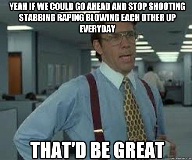 YEAH IF we COULD go ahead and stop shooting stabbing raping blowing each other up everyday THAT'D BE GREAT  